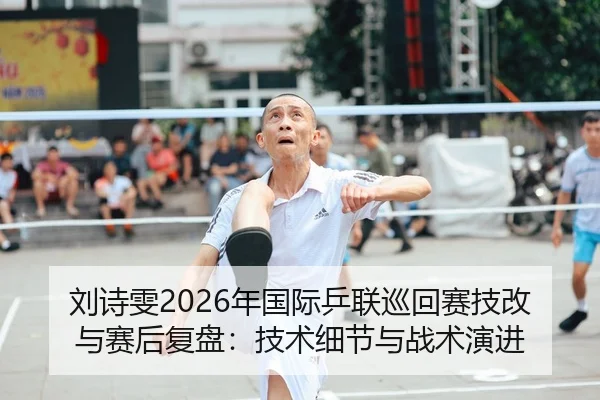 刘诗雯2026年国际乒联巡回赛技改与赛后复盘：技术细节与战术演进